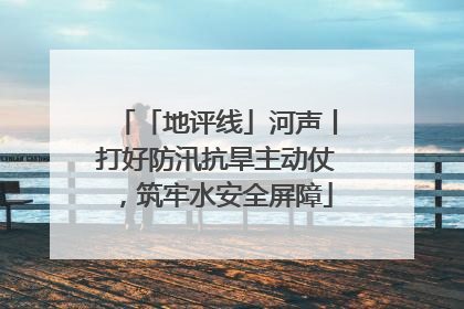 「地评线」河声丨打好防汛抗旱主动仗，筑牢水安全屏障