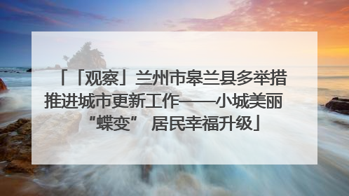 「观察」兰州市皋兰县多举措推进城市更新工作——小城美丽“蝶变” 居民幸福升级