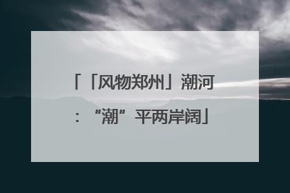 「风物郑州」潮河：“潮”平两岸阔
