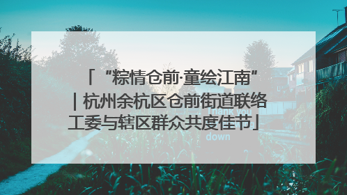 “粽情仓前·童绘江南”｜杭州余杭区仓前街道联络工委与辖区群众共度佳节