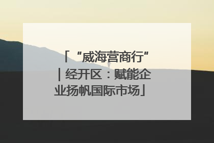 “威海营商行”｜经开区：赋能企业扬帆国际市场