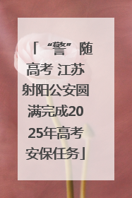 “警”随高考 江苏射阳公安圆满完成2025年高考安保任务