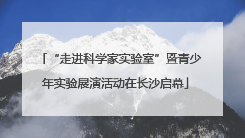 “走进科学家实验室”暨青少年实验展演活动在长沙启幕
