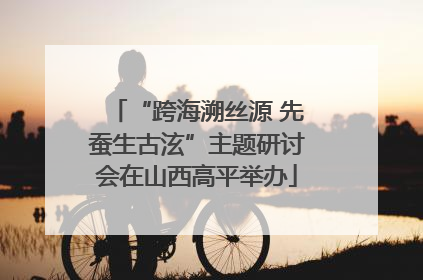 “跨海溯丝源 先蚕生古泫”主题研讨会在山西高平举办