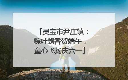 灵宝市尹庄镇：粽叶飘香贺端午，童心飞扬庆六一
