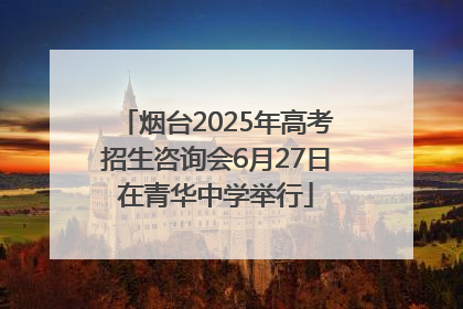 烟台2025年高考招生咨询会6月27日在青华中学举行