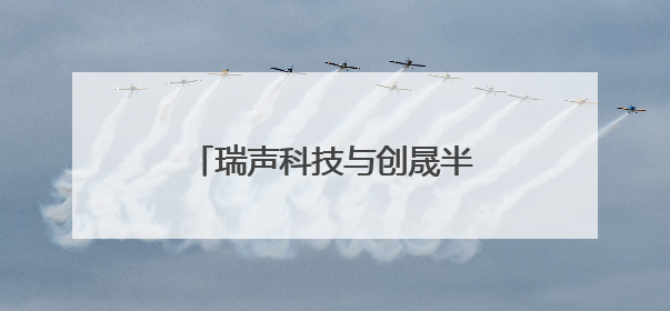 瑞声科技与创晟半导体达成战略合作