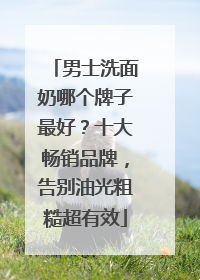 男士洗面奶哪个牌子最好？十大畅销品牌，告别油光粗糙超有效