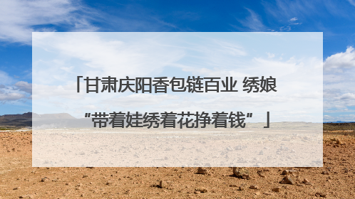 甘肃庆阳香包链百业 绣娘“带着娃绣着花挣着钱”
