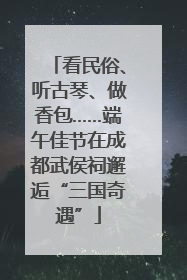 看民俗、听古琴、做香包……端午佳节在成都武侯祠邂逅“三国奇遇”