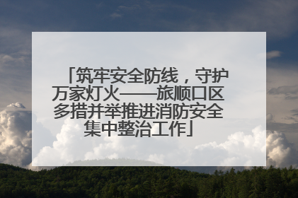 筑牢安全防线，守护万家灯火——旅顺口区多措并举推进消防安全集中整治工作