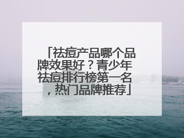 祛痘产品哪个品牌效果好？青少年祛痘排行榜第一名，热门品牌推荐