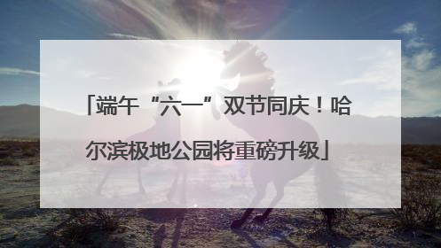端午“六一”双节同庆！哈尔滨极地公园将重磅升级