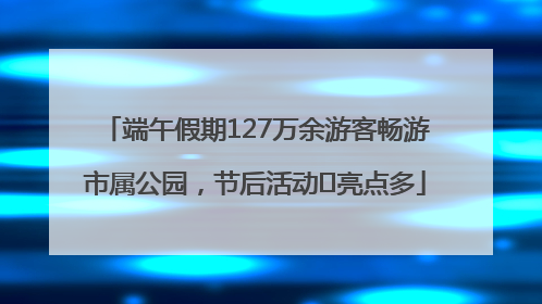 端午假期127万余游客畅游市属公园，节后活动﻿亮点多