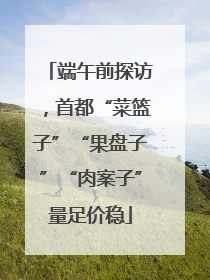 端午前探访，首都“菜篮子”“果盘子”“肉案子”量足价稳