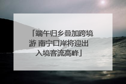 端午归乡叠加跨境游 南宁口岸将迎出入境客流高峰