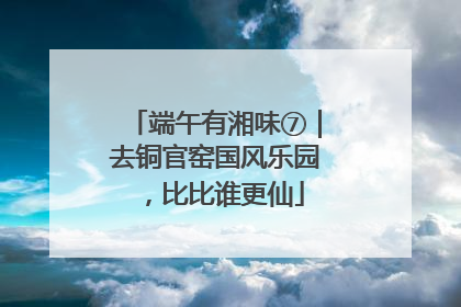 端午有湘味⑦｜去铜官窑国风乐园，比比谁更仙