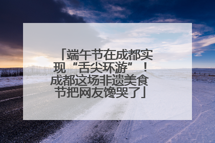 端午节在成都实现“舌尖环游”！成都这场非遗美食节把网友馋哭了