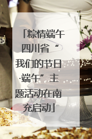 粽情端午 四川省“我们的节日·端午”主题活动在南充启动
