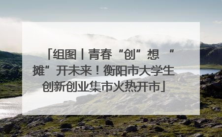 组图丨青春“创”想 “摊”开未来！衡阳市大学生创新创业集市火热开市