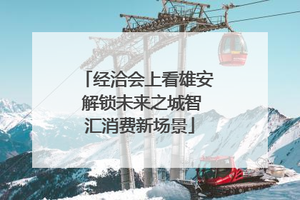 经洽会上看雄安 解锁未来之城智汇消费新场景