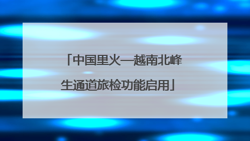 中国里火—越南北峰生通道旅检功能启用