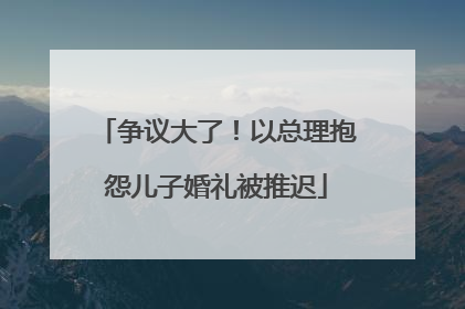 争议大了！以总理抱怨儿子婚礼被推迟