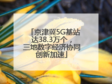 京津冀5G基站达38.3万个，三地数字经济协同创新加速
