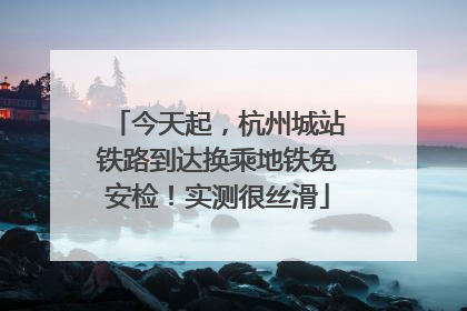今天起，杭州城站铁路到达换乘地铁免安检！实测很丝滑