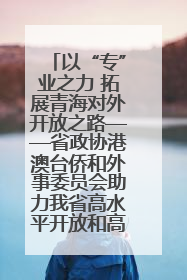 以“专”业之力 拓展青海对外开放之路——省政协港澳台侨和外事委员会助力我省高水平开放和高质量发展