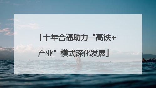 十年合福助力“高铁+产业”模式深化发展