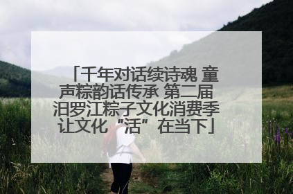 千年对话续诗魂 童声粽韵话传承 第二届汨罗江粽子文化消费季让文化“活”在当下