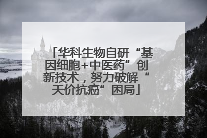 华科生物自研“基因细胞+中医药”创新技术，努力破解“天价抗癌”困局