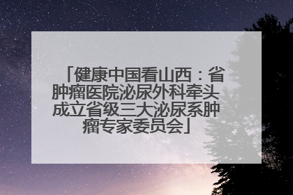 健康中国看山西：省肿瘤医院泌尿外科牵头成立省级三大泌尿系肿瘤专家委员会