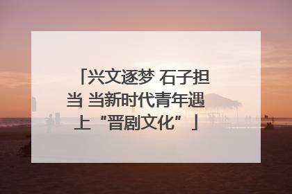 兴文逐梦 石子担当 当新时代青年遇上“晋剧文化”