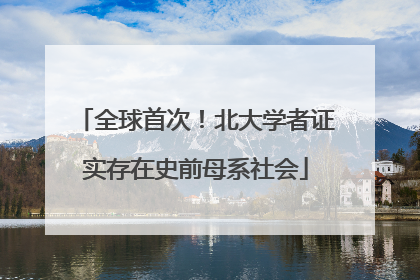 全球首次！北大学者证实存在史前母系社会