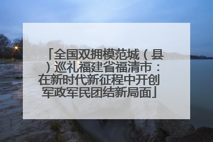 全国双拥模范城（县）巡礼福建省福清市：在新时代新征程中开创军政军民团结新局面