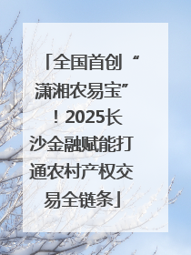 全国首创“潇湘农易宝”！2025长沙金融赋能打通农村产权交易全链条