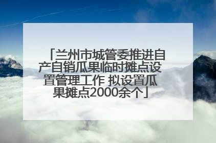 兰州市城管委推进自产自销瓜果临时摊点设置管理工作 拟设置瓜果摊点2000余个