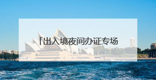 出入境夜间办证专场，错峰办理更便利！