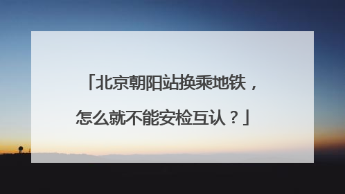 北京朝阳站换乘地铁，怎么就不能安检互认？