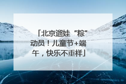 北京遛娃“粽”动员！儿童节+端午，快乐不重样