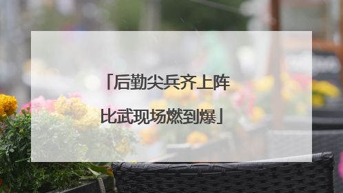 后勤尖兵齐上阵 比武现场燃到爆