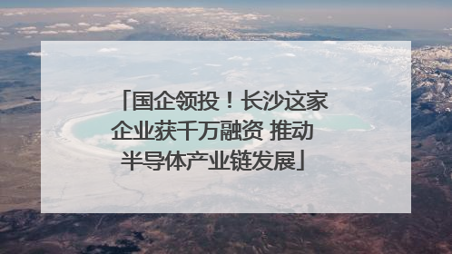 国企领投！长沙这家企业获千万融资 推动半导体产业链发展