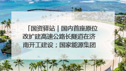 国资驿站｜国内首座原位改扩建高速公路长隧道在济南开工建设；国家能源集团一技术达国际领先水平