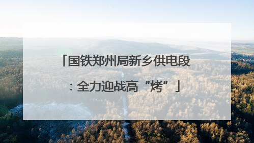 国铁郑州局新乡供电段：全力迎战高“烤”