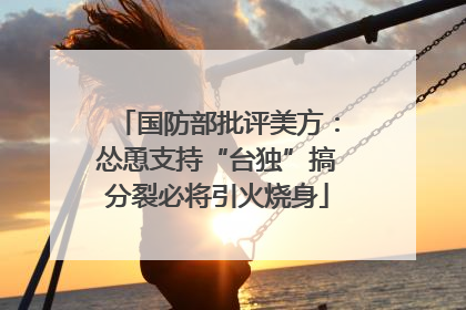 国防部批评美方：怂恿支持“台独”搞分裂必将引火烧身