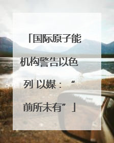 国际原子能机构警告以色列 以媒：“前所未有”