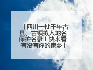 四川一批千年古县、古镇拟入地名保护名录！快来看有没有你的家乡