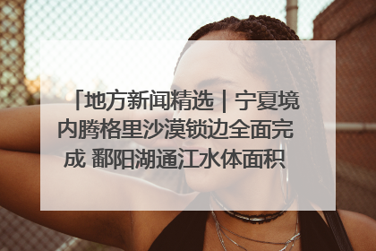 地方新闻精选｜宁夏境内腾格里沙漠锁边全面完成 鄱阳湖通江水体面积超3000平方公里